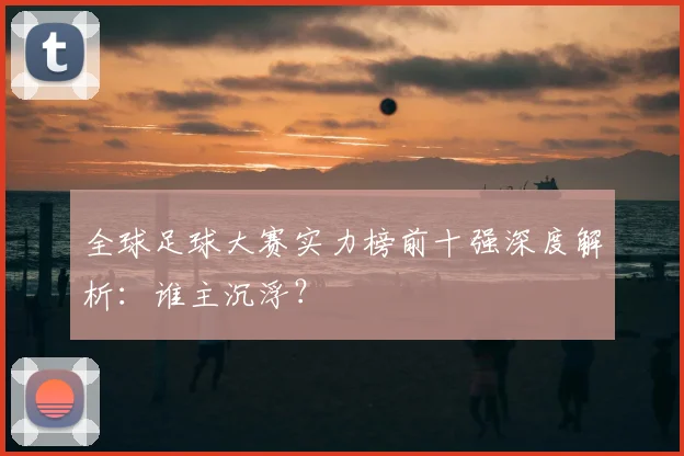全球足球大赛实力榜前十强深度解析：谁主沉浮？