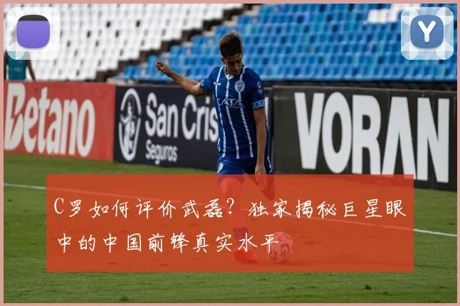 C罗如何评价武磊?独家揭秘巨星眼中的中国前锋真实水平