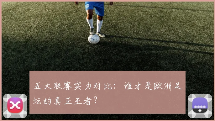 五大联赛实力对比：谁才是欧洲足坛的真正王者？