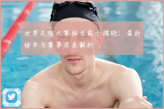 世界足球大赛排名前十揭晓：最新榜单与赛事深度解析