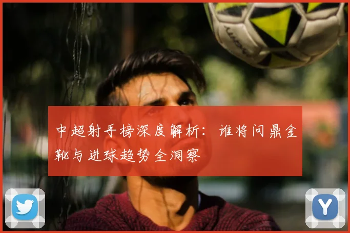 中超射手榜深度解析:谁将问鼎金靴与进球趋势全洞察