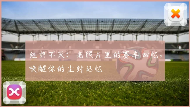 经典不灭：老照片里的赛车回忆，唤醒你的尘封记忆