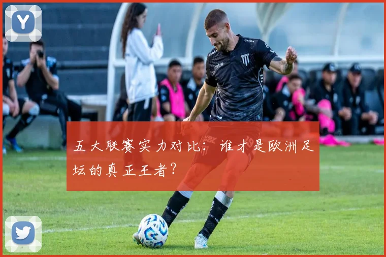 五大联赛实力对比：谁才是欧洲足坛的真正王者？