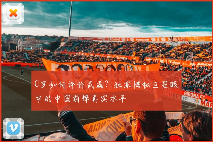 C罗如何评价武磊？独家揭秘巨星眼中的中国前锋真实水平